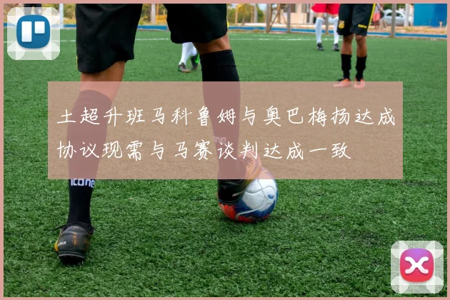土超升班马科鲁姆与奥巴梅扬达成协议现需与马赛谈判达成一致