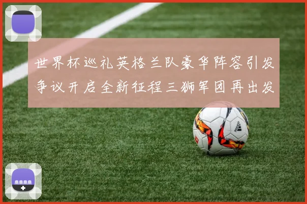 世界杯巡礼英格兰队豪华阵容引发争议开启全新征程三狮军团再出发