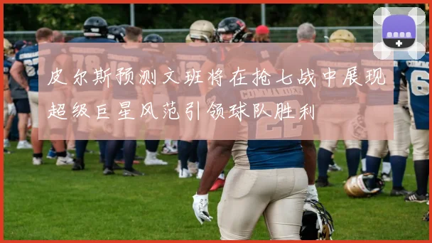 皮尔斯预测文班将在抢七战中展现超级巨星风范引领球队胜利