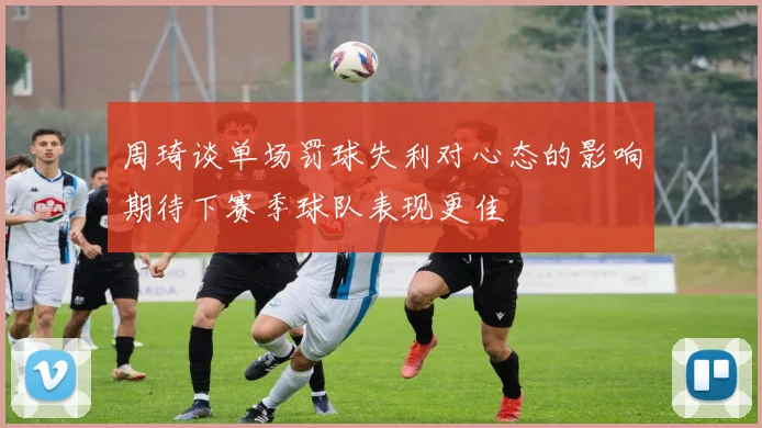 周琦谈单场罚球失利对心态的影响期待下赛季球队表现更佳