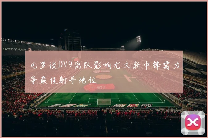 毛罗谈DV9离队影响尤文新中锋需力争最佳射手地位