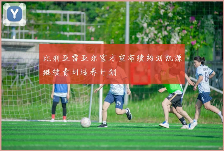 比利亚雷亚尔官方宣布续约刘凯源继续青训培养计划