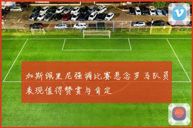 加斯佩里尼强调比赛悬念罗马队员表现值得赞赏与肯定