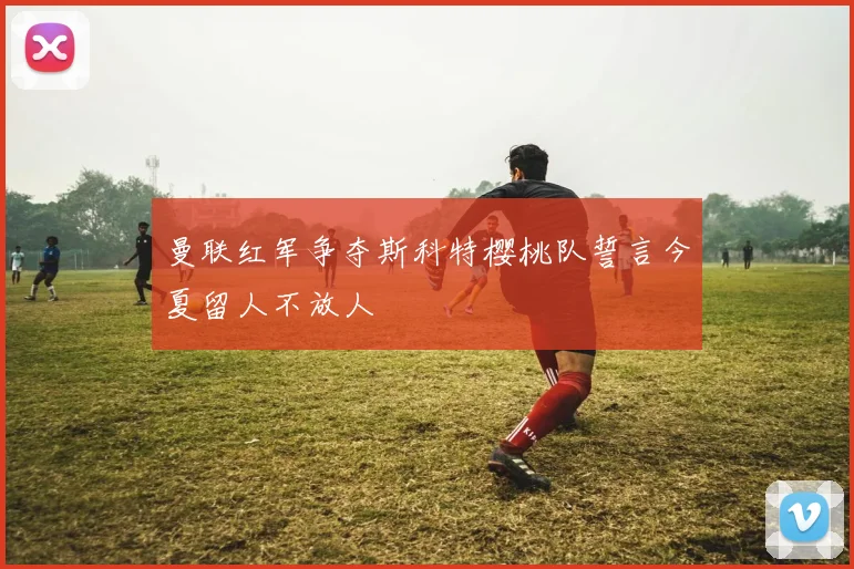 曼联红军争夺斯科特樱桃队誓言今夏留人不放人