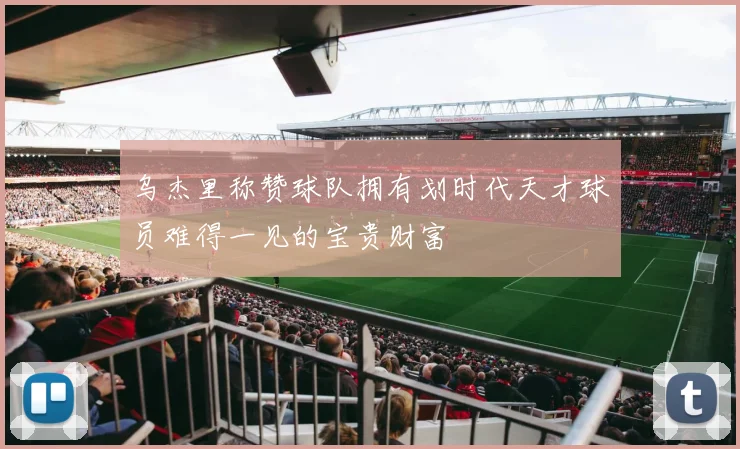 乌杰里称赞球队拥有划时代天才球员难得一见的宝贵财富
