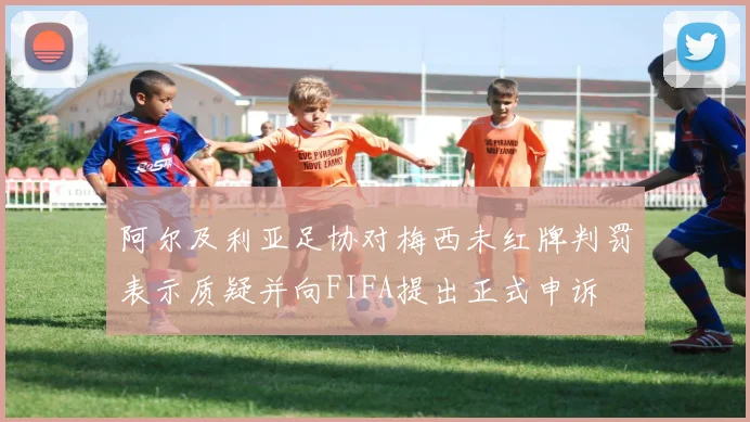 阿尔及利亚足协对梅西未红牌判罚表示质疑并向FIFA提出正式申诉