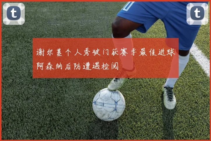 谢尔基个人秀破门获赛季最佳进球阿森纳后防遭遇检阅