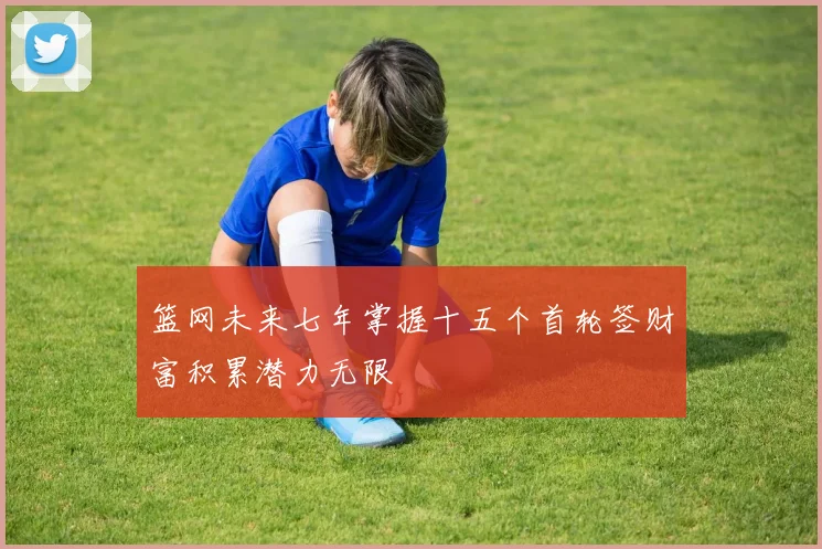 篮网未来七年掌握十五个首轮签财富积累潜力无限